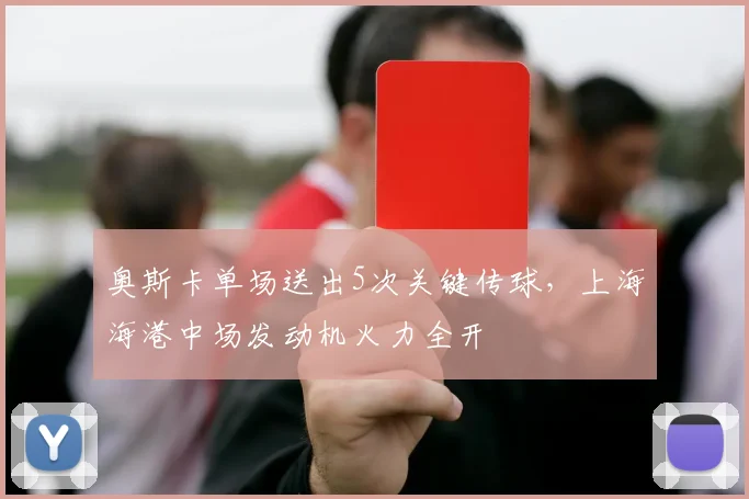 奥斯卡单场送出5次关键传球，上海海港中场发动机火力全开
