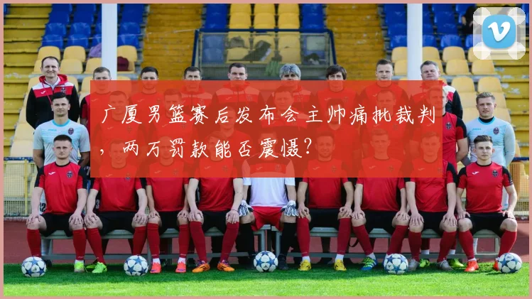 广厦男篮赛后发布会主帅痛批裁判，两万罚款能否震慑？