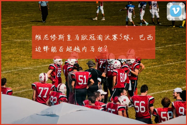 维尼修斯皇马欧冠淘汰赛5球，巴西边锋能否超越内马尔？