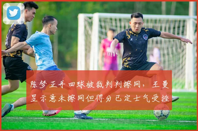 陈梦正手回球被裁判判擦网，王曼昱示意未擦网但得分已定士气受挫